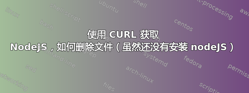 使用 CURL 获取 NodeJS，如何删除文件（虽然还没有安装 nodeJS）