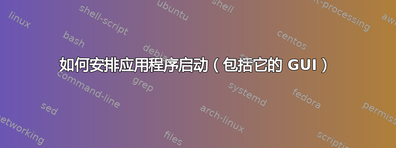 如何安排应用程序启动（包括它的 GUI）