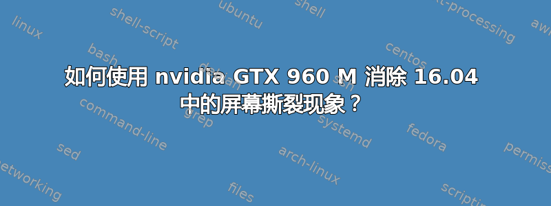 如何使用 nvidia GTX 960 M 消除 16.04 中的屏幕撕裂现象？