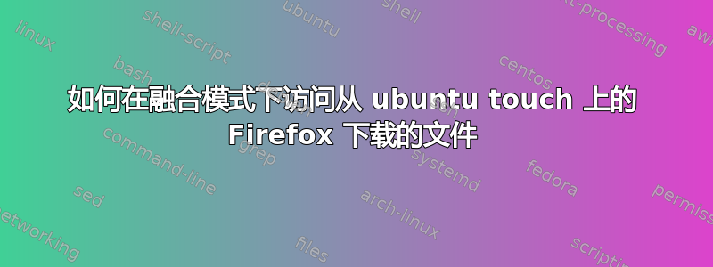 如何在融合模式下访问从 ubuntu touch 上的 Firefox 下载的文件