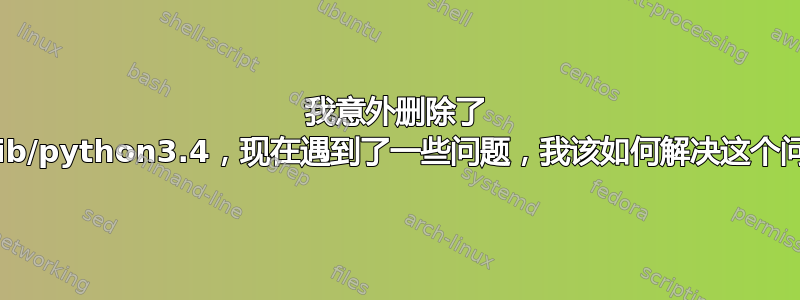 我意外删除了 usr/lib/python3.4，现在遇到了一些问题，我该如何解决这个问题？