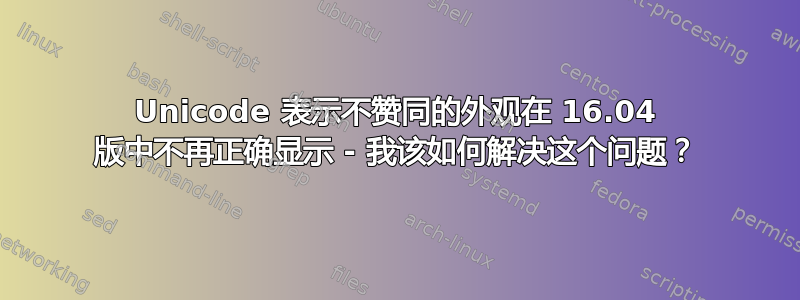 Unicode 表示不赞同的外观在 16.04 版中不再正确显示 - 我该如何解决这个问题？