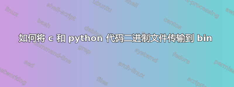 如何将 c 和 python 代码二进制文件传输到 bin