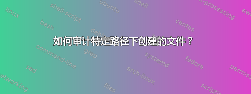 如何审计特定路径下创建的文件？