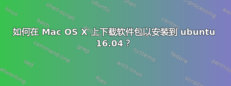 如何在 Mac OS X 上下载软件包以安装到 ubuntu 16.04？