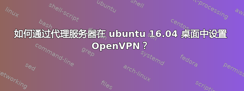 如何通过代理服务器在 ubuntu 16.04 桌面中设置 OpenVPN？