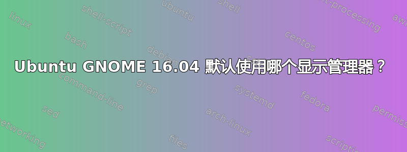 Ubuntu GNOME 16.04 默认使用哪个显示管理器？