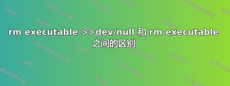 rm executable >>dev/null 和 rm executable 之间的区别