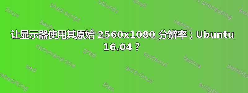 让显示器使用其原始 2560x1080 分辨率；Ubuntu 16.04？