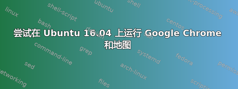 尝试在 Ubuntu 16.04 上运行 Google Chrome 和地图