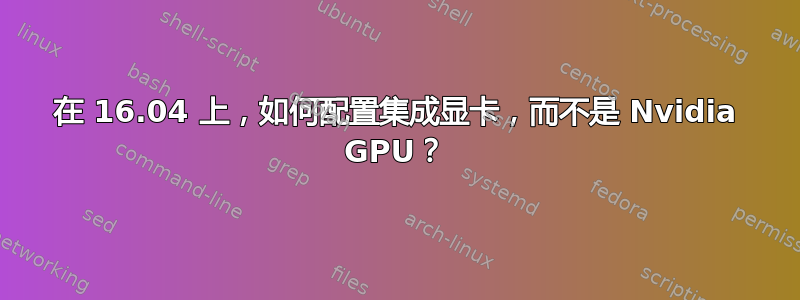 在 16.04 上，如何配置集成显卡，而不是 Nvidia GPU？