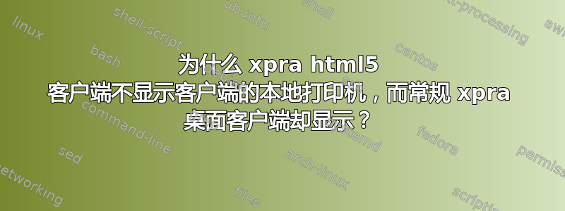 为什么 xpra html5 客户端不显示客户端的本地打印机，而常规 xpra 桌面客户端却显示？