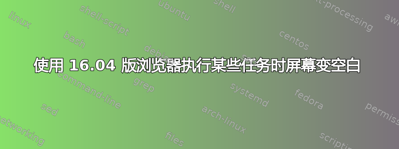 使用 16.04 版浏览器执行某些任务时屏幕变空白