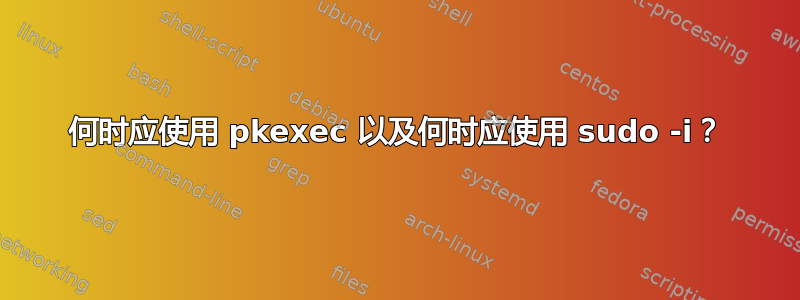 何时应使用 pkexec 以及何时应使用 sudo -i？