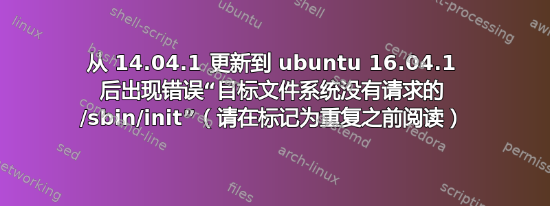 从 14.04.1 更新到 ubuntu 16.04.1 后出现错误“目标文件系统没有请求的 /sbin/init”（请在标记为重复之前阅读）