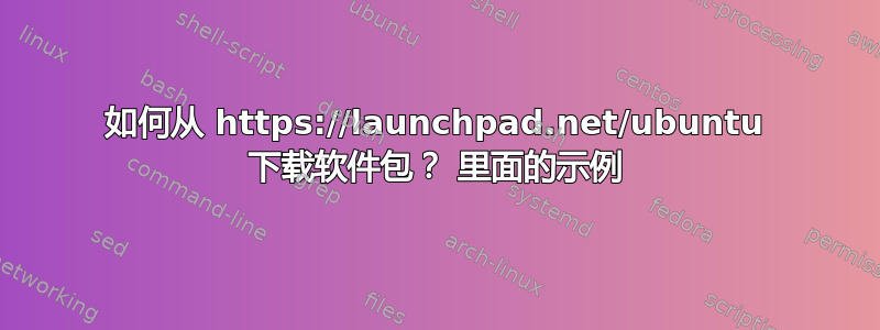 如何从 https://launchpad.net/ubuntu 下载软件包？ 里面的示例