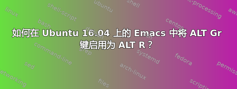 如何在 Ubuntu 16.04 上的 Emacs 中将 ALT Gr 键启用为 ALT R？