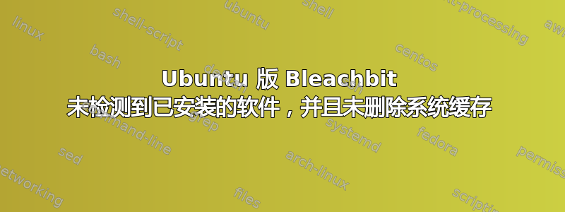 Ubuntu 版 Bleachbit 未检测到已安装的软件，并且未删除系统缓存