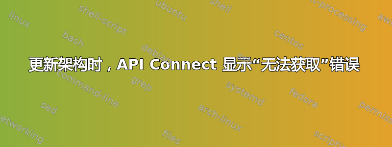 更新架构时，API Connect 显示“无法获取”错误