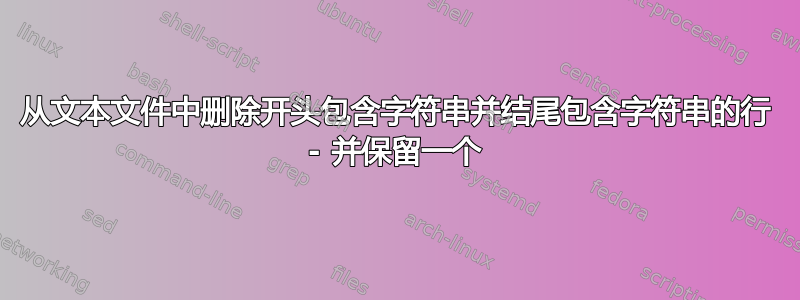 从文本文件中删除开头包含字符串并结尾包含字符串的行 - 并保留一个