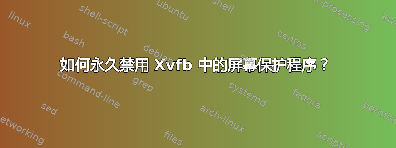 如何永久禁用 Xvfb 中的屏幕保护程序？