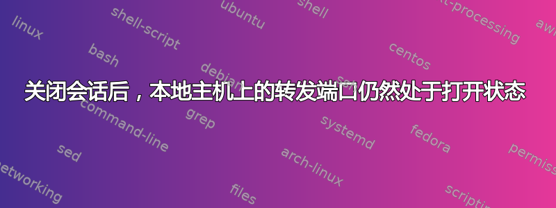 关闭会话后，本地主机上的转发端口仍然处于打开状态