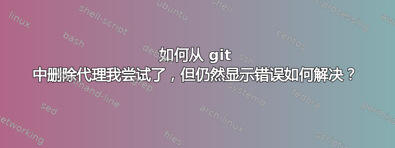 如何从 git 中删除代理我尝试了，但仍然显示错误如何解决？