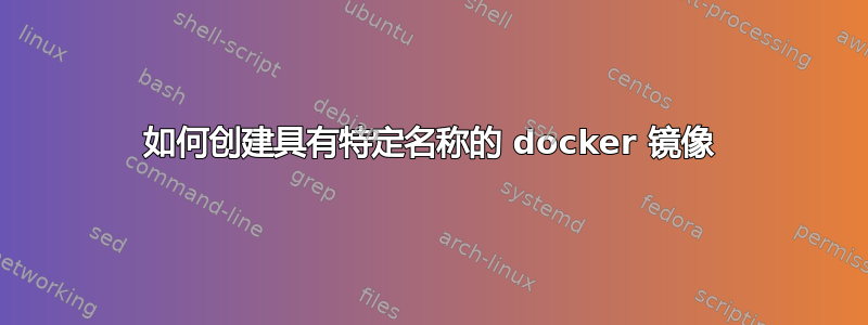 如何创建具有特定名称的 docker 镜像