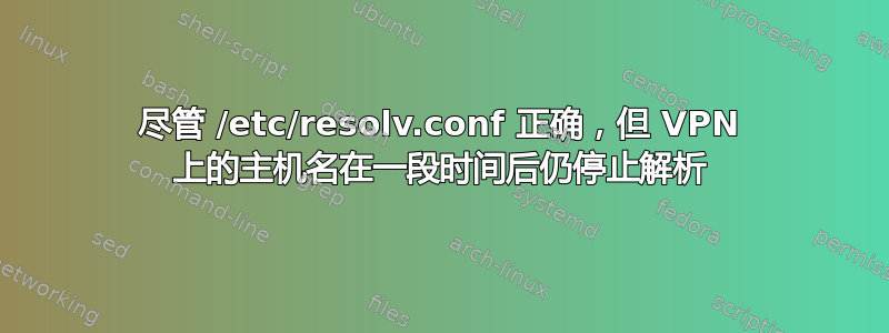 尽管 /etc/resolv.conf 正确，但 VPN 上的主机名在一段时间后仍停止解析