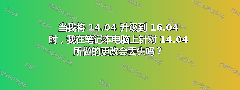 当我将 14.04 升级到 16.04 时，我在笔记本电脑上针对 14.04 所做的更改会丢失吗？