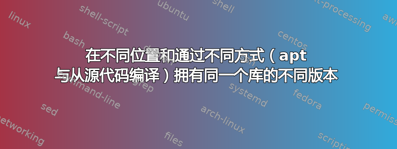 在不同位置和通过不同方式（apt 与从源代码编译）拥有同一个库的不同版本