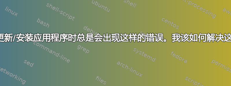 每次我想更新/安装应用程序时总是会出现这样的错误。我该如何解决这个问题？