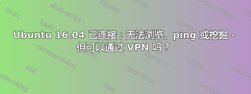 Ubuntu 16.04 已连接；无法浏览、ping 或挖掘 - 但可以通过 VPN 吗？