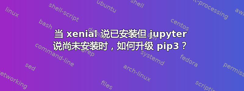 当 xenial 说已安装但 jupyter 说尚未安装时，如何升级 pip3？