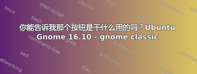 你能告诉我那个按钮是干什么用的吗？Ubuntu Gnome 16.10 - gnome classic