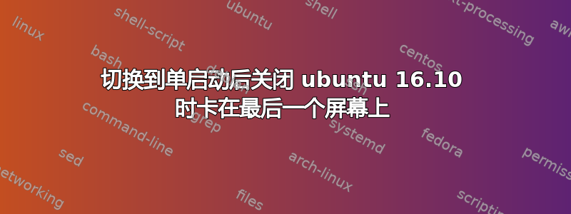 切换到单启动后关闭 ubuntu 16.10 时卡在最后一个屏幕上