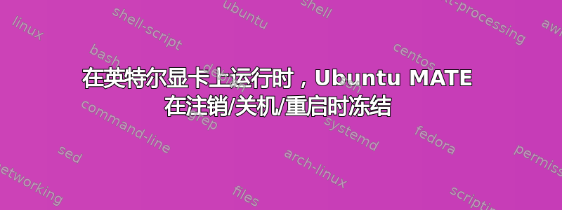 在英特尔显卡上运行时，Ubuntu MATE 在注销/关机/重启时冻结