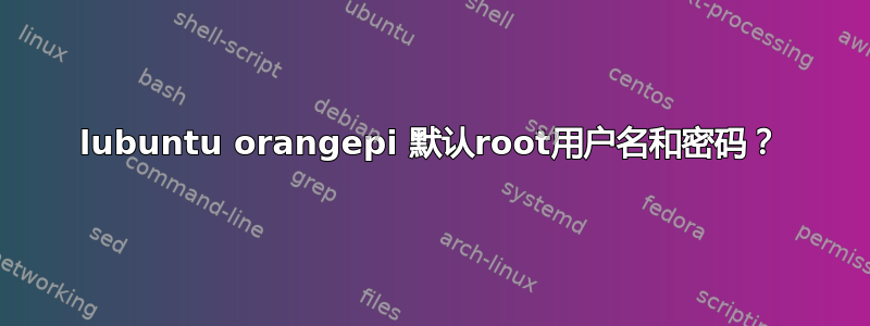 lubuntu orangepi 默认root用户名和密码？