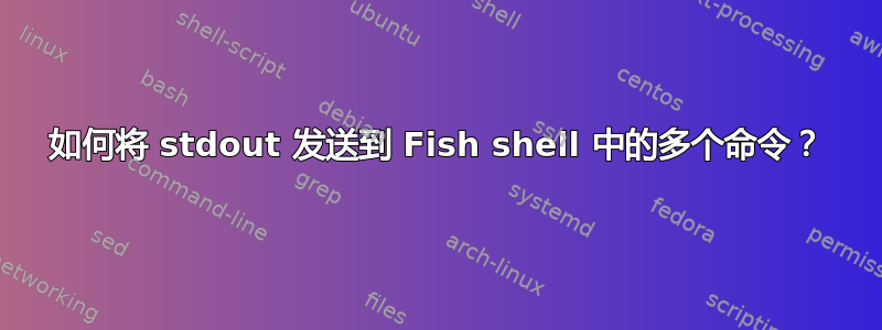 如何将 stdout 发送到 Fish shell 中的多个命令？