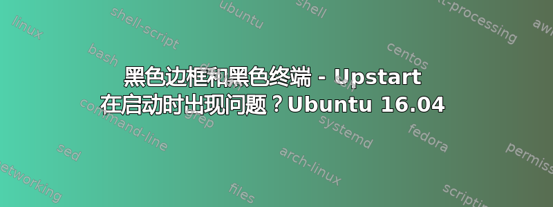 黑色边框和黑色终端 - Upstart 在启动时出现问题？Ubuntu 16.04