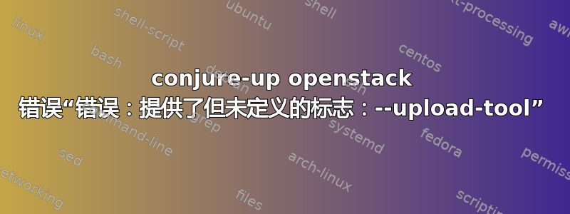 conjure-up openstack 错误“错误：提供了但未定义的标志：--upload-tool”