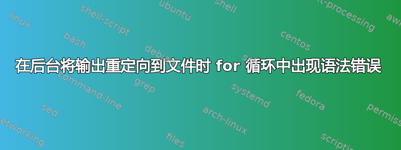 在后台将输出重定向到文件时 for 循环中出现语法错误