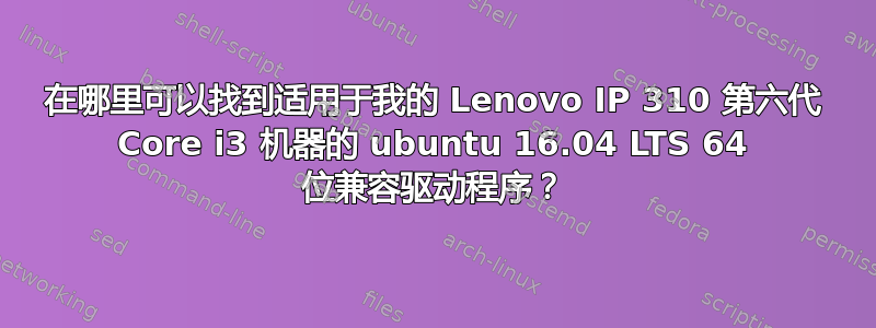 在哪里可以找到适用于我的 Lenovo IP 310 第六代 Core i3 机器的 ubuntu 16.04 LTS 64 位兼容驱动程序？