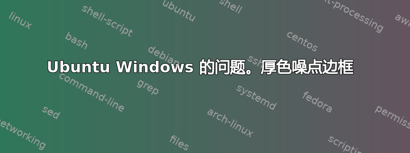 Ubuntu Windows 的问题。厚色噪点边框 