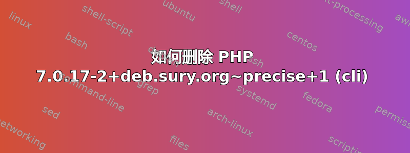 如何删除 PHP 7.0.17-2+deb.sury.org~precise+1 (cli)