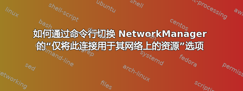 如何通过命令行切换 NetworkManager 的“仅将此连接用于其网络上的资源”选项