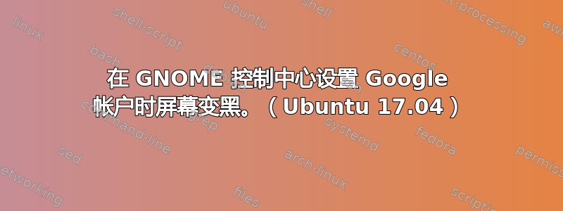 在 GNOME 控制中心设置 Google 帐户时屏幕变黑。（Ubuntu 17.04）