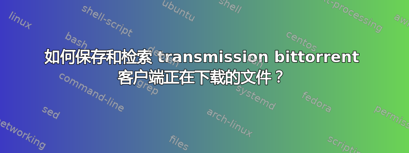 如何保存和检索 transmission bittorrent 客户端正在下载的文件？