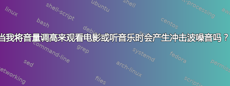 当我将音量调高来观看电影或听音乐时会产生冲击波噪音吗？