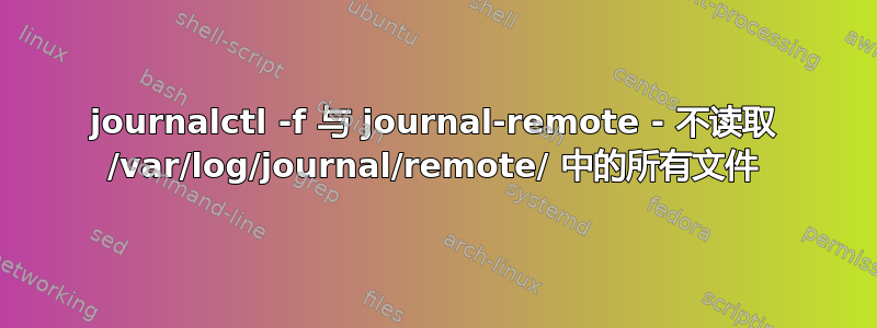 journalctl -f 与 journal-remote - 不读取 /var/log/journal/remote/ 中的所有文件